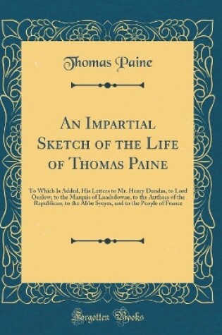 Cover of An Impartial Sketch of the Life of Thomas Paine: To Which Is Added, His Letters to Mr. Henry Dundas, to Lord Onslow, to the Marquis of Landsdowne, to the Authors of the Republican, to the Abbe Syeyes, and to the People of France (Classic Reprint)