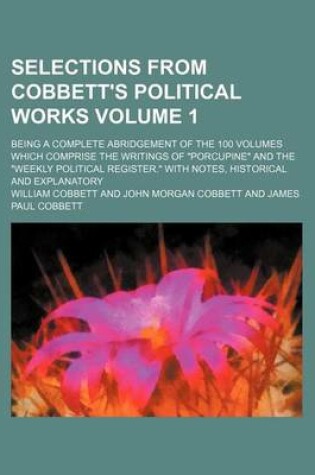 Cover of Selections from Cobbett's Political Works Volume 1; Being a Complete Abridgement of the 100 Volumes Which Comprise the Writings of "Porcupine" and the "Weekly Political Register." with Notes, Historical and Explanatory