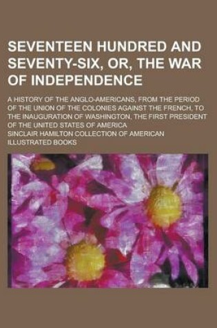 Cover of Seventeen Hundred and Seventy-Six, Or, the War of Independence; A History of the Anglo-Americans, from the Period of the Union of the Colonies Against