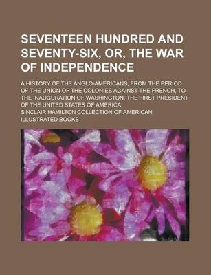 Book cover for Seventeen Hundred and Seventy-Six, Or, the War of Independence; A History of the Anglo-Americans, from the Period of the Union of the Colonies Against
