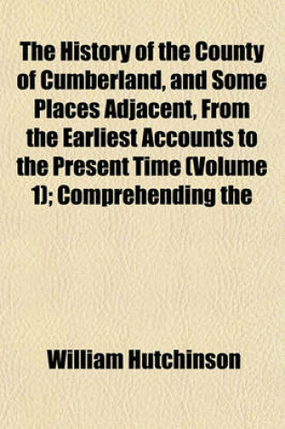 Cover of The History of the County of Cumberland, and Some Places Adjacent, from the Earliest Accounts to the Present Time (Volume 1); Comprehending the