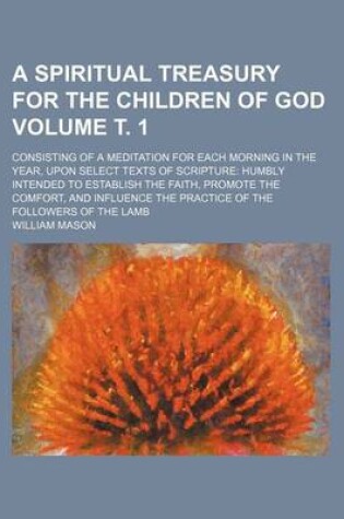 Cover of A Spiritual Treasury for the Children of God Volume . 1; Consisting of a Meditation for Each Morning in the Year, Upon Select Texts of Scripture Humbly Intended to Establish the Faith, Promote the Comfort, and Influence the Practice of the Followers of T