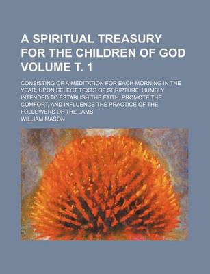 Book cover for A Spiritual Treasury for the Children of God Volume . 1; Consisting of a Meditation for Each Morning in the Year, Upon Select Texts of Scripture Humbly Intended to Establish the Faith, Promote the Comfort, and Influence the Practice of the Followers of T