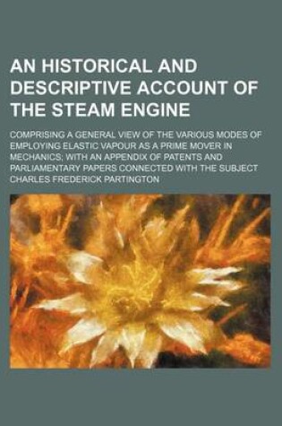 Cover of An Historical and Descriptive Account of the Steam Engine; Comprising a General View of the Various Modes of Employing Elastic Vapour as a Prime Mover in Mechanics with an Appendix of Patents and Parliamentary Papers Connected with the Subject