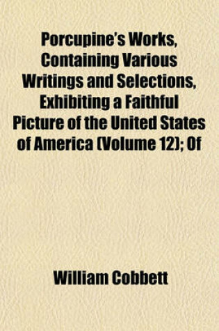 Cover of Porcupine's Works, Containing Various Writings and Selections, Exhibiting a Faithful Picture of the United States of America (Volume 12); Of