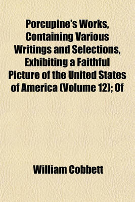 Book cover for Porcupine's Works, Containing Various Writings and Selections, Exhibiting a Faithful Picture of the United States of America (Volume 12); Of