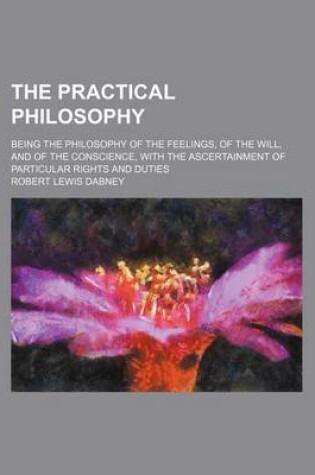 Cover of The Practical Philosophy; Being the Philosophy of the Feelings, of the Will, and of the Conscience, with the Ascertainment of Particular Rights and Duties