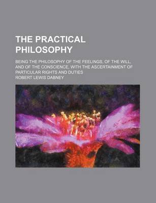 Book cover for The Practical Philosophy; Being the Philosophy of the Feelings, of the Will, and of the Conscience, with the Ascertainment of Particular Rights and Duties