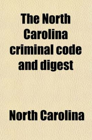 Cover of The North Carolina Criminal Code and Digest; Embracing the Statutory Criminal Law, of a General and Public Nature, of North Carolina, Contained in Vols. 1 and 11 of the Code, as Amended by the Acts of 1885, and the Several Offences Created by Said Acts Togethe