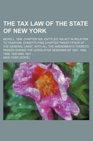 Cover of The Tax Law of the State of New York; Being L. 1896, Chapter 908, Entitled an ACT in Relation to Taxation, Constituting Chapter Twenty-Four of the General Laws, with All the Amendments Thereto Passed During the Legislative Sessions of 1897, 1898, 1899, 1900 an