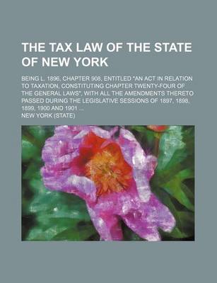 Book cover for The Tax Law of the State of New York; Being L. 1896, Chapter 908, Entitled an ACT in Relation to Taxation, Constituting Chapter Twenty-Four of the General Laws, with All the Amendments Thereto Passed During the Legislative Sessions of 1897, 1898, 1899, 1900 an