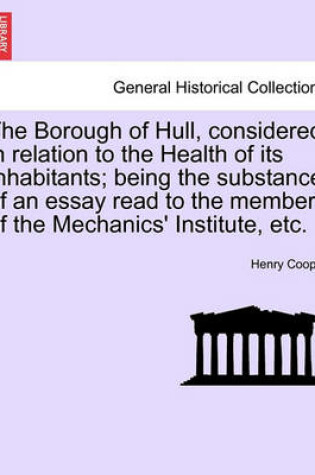 Cover of The Borough of Hull, Considered in Relation to the Health of Its Inhabitants; Being the Substance of an Essay Read to the Members of the Mechanics' Institute, Etc.