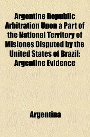 Cover of Argentine Republic Arbitration Upon a Part of the National Territory of Misiones Disputed by the United States of Brazil; Argentine Evidence