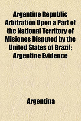 Book cover for Argentine Republic Arbitration Upon a Part of the National Territory of Misiones Disputed by the United States of Brazil; Argentine Evidence