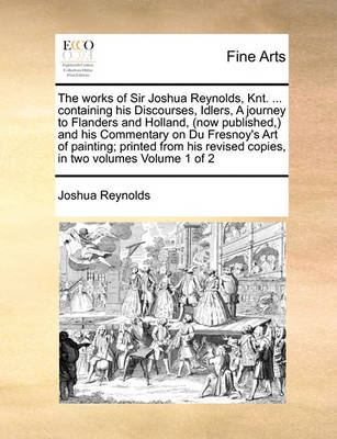 Book cover for The Works of Sir Joshua Reynolds, Knt. ... Containing His Discourses, Idlers, a Journey to Flanders and Holland, (Now Published, ) and His Commentary on Du Fresnoy's Art of Painting; Printed from His Revised Copies, in Two Volumes Volume 1 of 2