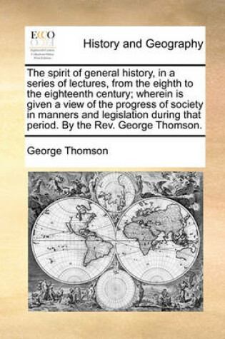 Cover of The spirit of general history, in a series of lectures, from the eighth to the eighteenth century; wherein is given a view of the progress of society in manners and legislation during that period. By the Rev. George Thomson.