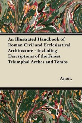 Cover of An Illustrated Handbook of Roman Civil and Ecclesiastical Architecture - Including Descriptions of the Finest Triumphal Arches and Tombs