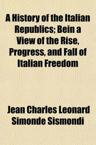 Cover of A History of the Italian Republics; Being a View of the Rise, Progress, and Fall of Italian Freedom