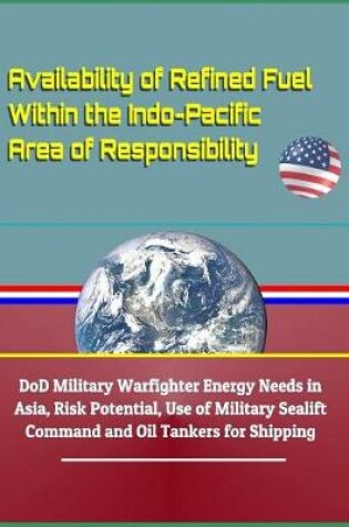 Cover of Availability of Refined Fuel Within the Indo-Pacific Area of Responsibility - Dod Military Warfighter Energy Needs in Asia, Risk Potential, Use of Military Sealift Command and Oil Tankers for Shipping
