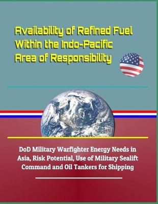 Book cover for Availability of Refined Fuel Within the Indo-Pacific Area of Responsibility - Dod Military Warfighter Energy Needs in Asia, Risk Potential, Use of Military Sealift Command and Oil Tankers for Shipping