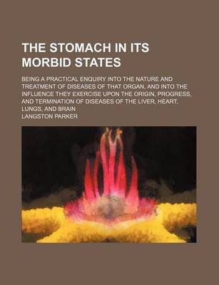 Book cover for The Stomach in Its Morbid States; Being a Practical Enquiry Into the Nature and Treatment of Diseases of That Organ, and Into the Influence They Exercise Upon the Origin, Progress, and Termination of Diseases of the Liver, Heart, Lungs, and Brain