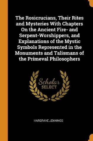 Cover of The Rosicrucians, Their Rites and Mysteries with Chapters on the Ancient Fire- And Serpent-Worshippers, and Explanations of the Mystic Symbols Represented in the Monuments and Talismans of the Primeval Philosophers