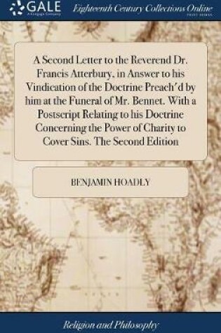 Cover of A Second Letter to the Reverend Dr. Francis Atterbury, in Answer to His Vindication of the Doctrine Preach'd by Him at the Funeral of Mr. Bennet. with a PostScript Relating to His Doctrine Concerning the Power of Charity to Cover Sins. the Second Edition