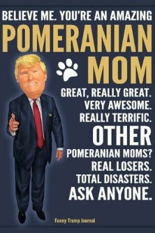 Cover of Funny Trump Journal - Believe Me. You're An Amazing Pomeranian Moms Great, Really Great. Very Awesome. Other Pomeranian Moms? Total Disasters. Ask Anyone.