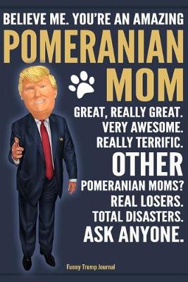 Book cover for Funny Trump Journal - Believe Me. You're An Amazing Pomeranian Moms Great, Really Great. Very Awesome. Other Pomeranian Moms? Total Disasters. Ask Anyone.