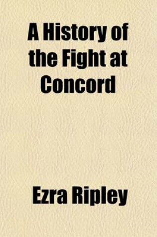 Cover of A History of the Fight at Concord; On the 19th of April, 1775, with a Particular Account of the Military Operations and Interesting Events of That Ever Memorable Day Showing That Then and There the First Regular and Forcible Resistance Was Made to the Britis