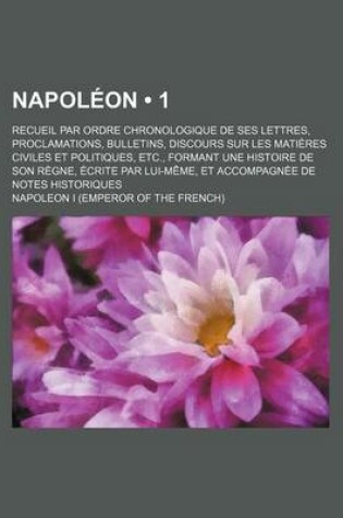 Cover of Napoleon (1); Recueil Par Ordre Chronologique de Ses Lettres, Proclamations, Bulletins, Discours Sur Les Matieres Civiles Et Politiques, Etc., Formant Une Histoire de Son Regne, Ecrite Par Lui-Meme, Et Accompagnee de Notes Historiques