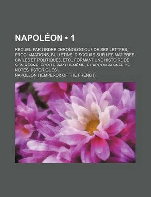 Book cover for Napoleon (1); Recueil Par Ordre Chronologique de Ses Lettres, Proclamations, Bulletins, Discours Sur Les Matieres Civiles Et Politiques, Etc., Formant Une Histoire de Son Regne, Ecrite Par Lui-Meme, Et Accompagnee de Notes Historiques