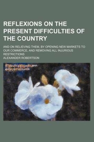 Cover of Reflexions on the Present Difficulties of the Country; And on Relieving Them, by Opening New Markets to Our Commerce, and Removing All Injurious Restrictions