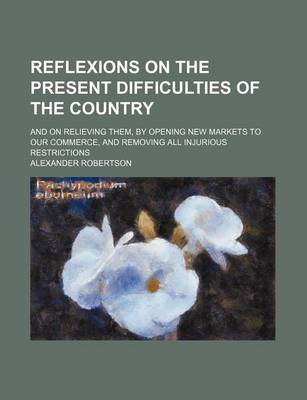 Book cover for Reflexions on the Present Difficulties of the Country; And on Relieving Them, by Opening New Markets to Our Commerce, and Removing All Injurious Restrictions