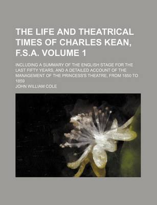 Book cover for The Life and Theatrical Times of Charles Kean, F.S.A. Volume 1; Including a Summary of the English Stage for the Last Fifty Years, and a Detailed Account of the Management of the Princess's Theatre, from 1850 to 1859