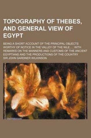 Cover of Topography of Thebes, and General View of Egypt; Being a Short Account of the Principal Objects Worthy of Notice in the Valley of the Nile...; With Remarks on the Manners and Customs of the Ancient Egyptians and the Productions of the Country