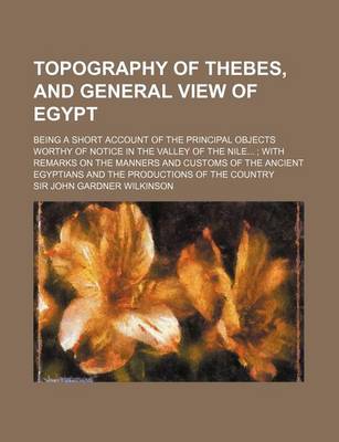 Book cover for Topography of Thebes, and General View of Egypt; Being a Short Account of the Principal Objects Worthy of Notice in the Valley of the Nile...; With Remarks on the Manners and Customs of the Ancient Egyptians and the Productions of the Country