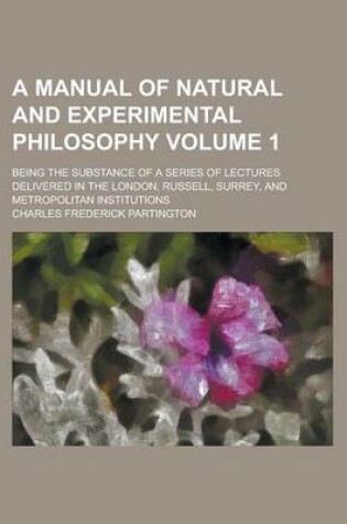 Cover of A Manual of Natural and Experimental Philosophy; Being the Substance of a Series of Lectures Delivered in the London, Russell, Surrey, and Metropolitan Institutions Volume 1