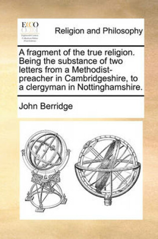 Cover of A Fragment of the True Religion. Being the Substance of Two Letters from a Methodist-Preacher in Cambridgeshire, to a Clergyman in Nottinghamshire.