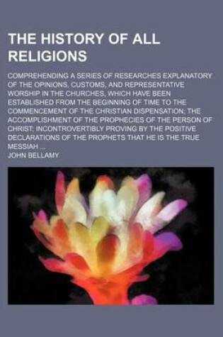 Cover of The History of All Religions; Comprehending a Series of Researches Explanatory of the Opinions, Customs, and Representative Worship in the Churches, Which Have Been Established from the Beginning of Time to the Commencement of the Christian Dispensation the Ac