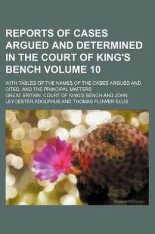 Cover of Reports of Cases Argued and Determined in the Court of King's Bench; With Tables of the Names of the Cases Argued and Cited, and the Principal Matters Volume 10