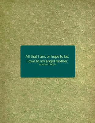 Book cover for All That I Am, or Hope to Be, I Owe to My Angel Mother. Abraham Lincoln