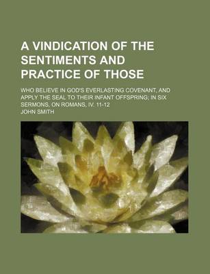 Book cover for A Vindication of the Sentiments and Practice of Those; Who Believe in God's Everlasting Covenant, and Apply the Seal to Their Infant Offspring in Six Sermons, on Romans, IV. 11-12