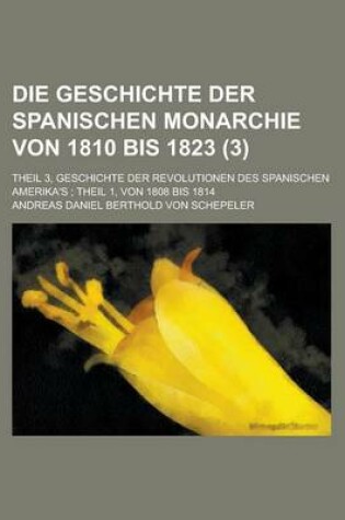 Cover of Die Geschichte Der Spanischen Monarchie Von 1810 Bis 1823; Theil 3, Geschichte Der Revolutionen Des Spanischen Amerika's; Theil 1, Von 1808 Bis 1814 V