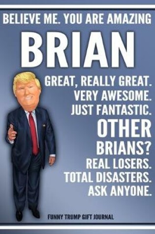 Cover of Funny Trump Journal - Believe Me. You Are Amazing Brian Great, Really Great. Very Awesome. Just Fantastic. Other Brians? Real Losers. Total Disasters. Ask Anyone. Funny Trump Gift Journal