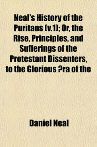 Cover of Neal's History of the Puritans (V.1); Or, the Rise, Principles, and Sufferings of the Protestant Dissenters, to the Glorious Aera of the