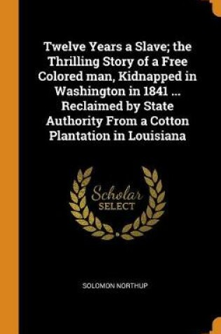 Cover of Twelve Years a Slave; The Thrilling Story of a Free Colored Man, Kidnapped in Washington in 1841 ... Reclaimed by State Authority from a Cotton Plantation in Louisiana