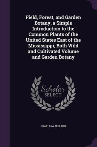 Cover of Field, Forest, and Garden Botany, a Simple Introduction to the Common Plants of the United States East of the Mississippi, Both Wild and Cultivated Volume and Garden Botany