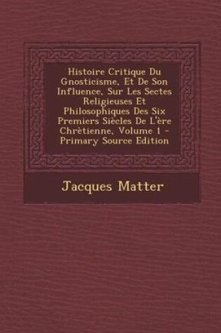 Cover of Histoire Critique Du Gnosticisme, Et de Son Influence, Sur Les Sectes Religieuses Et Philosophiques Des Six Premiers Si cles de l' re Chr tienne, Volume 1 - Primary Source Edition