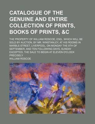 Book cover for Catalogue of the Genuine and Entire Collection of Prints, Books of Prints,   The Property of William Roscoe, Esq., Which Will Be Sold by Auction, by Mr. Winstanley, at His Rooms in Marble-Street, Liverpool, on Monday the 9th of